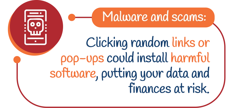 Malware and scams: Clicking random links or pop-ups could install harmful software, putting your data and finances at risk.