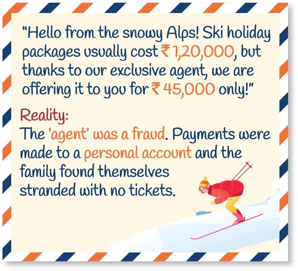 “Hello from the snowy Alps! Ski holiday packages usually cost ₹1,20,000, but thanks to our exclusive agent, we are offering it to you for ₹45,000 only!” Reality: The ‘agent’ was a fraud. Payments were made to a personal account and the family found themselves stranded with no tickets.